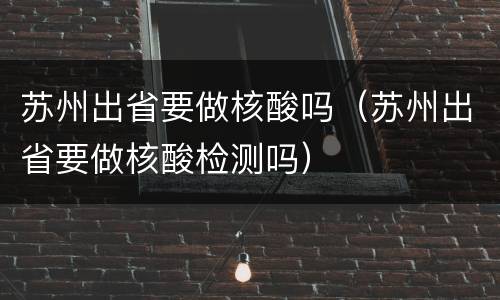 苏州出省要做核酸吗（苏州出省要做核酸检测吗）