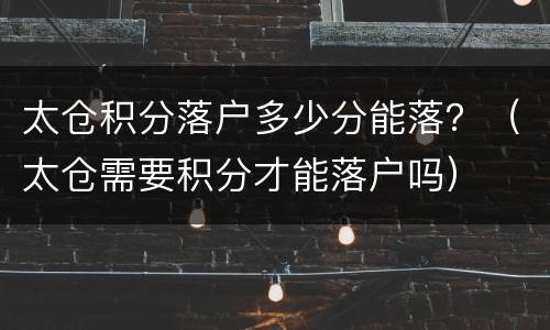 太仓积分落户多少分能落？（太仓需要积分才能落户吗）