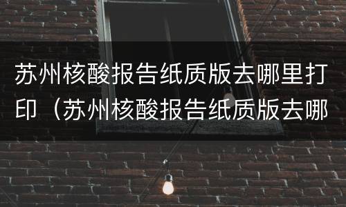 苏州核酸报告纸质版去哪里打印（苏州核酸报告纸质版去哪里打印出来）