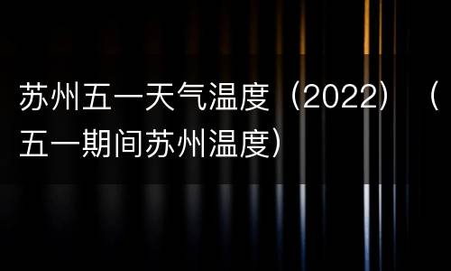 苏州五一天气温度（2022）（五一期间苏州温度）