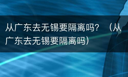 从广东去无锡要隔离吗？（从广东去无锡要隔离吗）