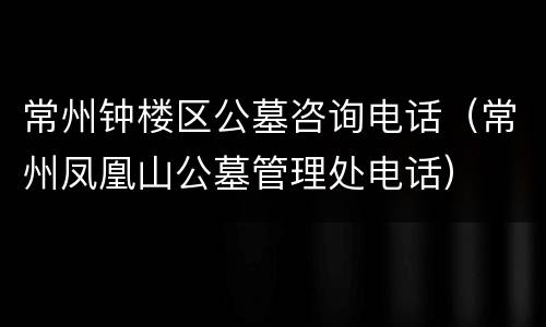 常州钟楼区公墓咨询电话（常州凤凰山公墓管理处电话）