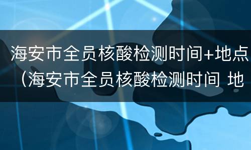 海安市全员核酸检测时间+地点（海安市全员核酸检测时间 地点最新）
