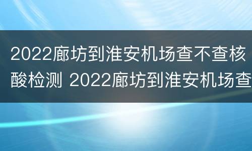 2022廊坊到淮安机场查不查核酸检测 2022廊坊到淮安机场查不查核酸检测报告
