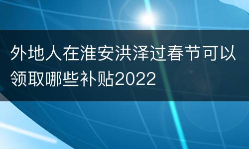 外地人在淮安洪泽过春节可以领取哪些补贴2022