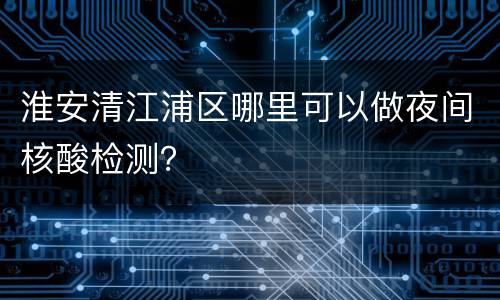 淮安清江浦区哪里可以做夜间核酸检测？