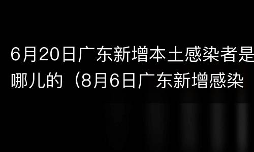 6月20日广东新增本土感染者是哪儿的（8月6日广东新增感染者详情）