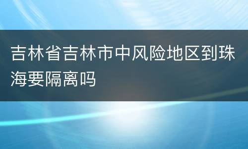 吉林省吉林市中风险地区到珠海要隔离吗