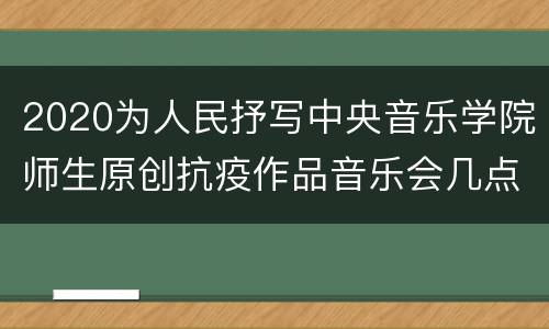2020为人民抒写中央音乐学院师生原创抗疫作品音乐会几点直播？附直播入口