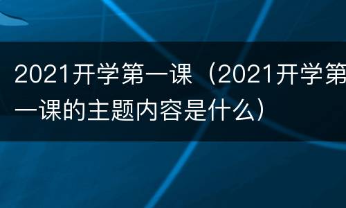 2021开学第一课（2021开学第一课的主题内容是什么）
