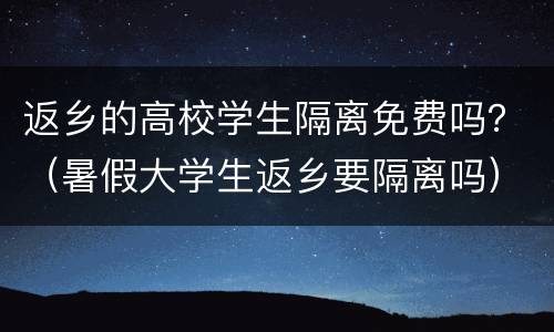 返乡的高校学生隔离免费吗？（暑假大学生返乡要隔离吗）