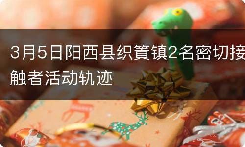 3月5日阳西县织篢镇2名密切接触者活动轨迹