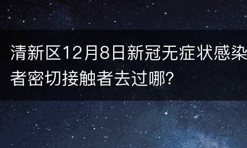 清新区12月8日新冠无症状感染者密切接触者去过哪？