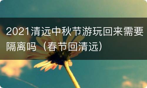 2021清远中秋节游玩回来需要隔离吗（春节回清远）