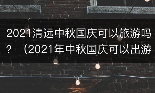 2021清远中秋国庆可以旅游吗？（2021年中秋国庆可以出游吗）