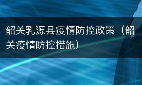 韶关乳源县疫情防控政策（韶关疫情防控措施）