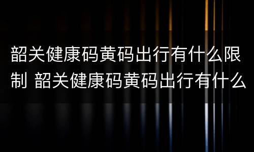 韶关健康码黄码出行有什么限制 韶关健康码黄码出行有什么限制嘛