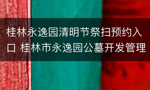 桂林永逸园清明节祭扫预约入口 桂林市永逸园公墓开发管理有限公司