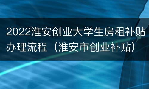 2022淮安创业大学生房租补贴办理流程（淮安市创业补贴）