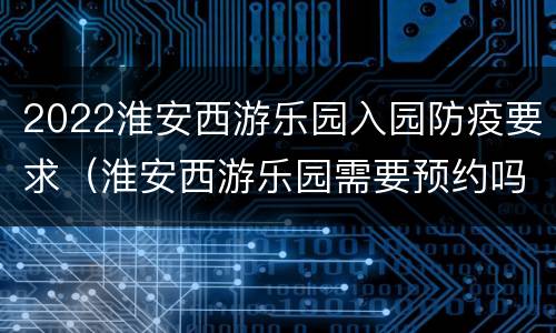 2022淮安西游乐园入园防疫要求（淮安西游乐园需要预约吗）