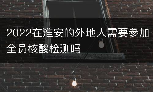2022在淮安的外地人需要参加全员核酸检测吗