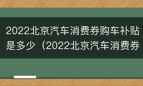 2022北京汽车消费券购车补贴是多少（2022北京汽车消费券购车补贴是多少钱）