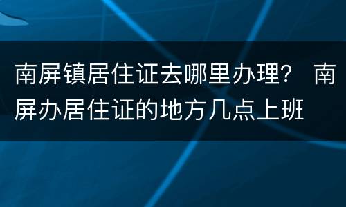 南屏镇居住证去哪里办理？ 南屏办居住证的地方几点上班