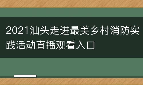 2021汕头走进最美乡村消防实践活动直播观看入口