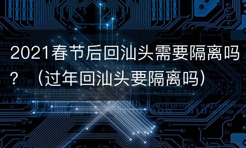2021春节后回汕头需要隔离吗？（过年回汕头要隔离吗）