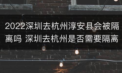 2022深圳去杭州淳安县会被隔离吗 深圳去杭州是否需要隔离