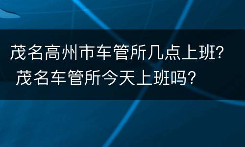 茂名高州市车管所几点上班？ 茂名车管所今天上班吗?