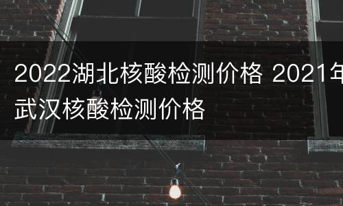 2022湖北核酸检测价格 2021年武汉核酸检测价格