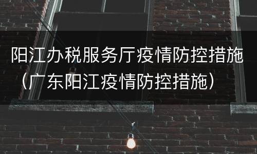阳江办税服务厅疫情防控措施（广东阳江疫情防控措施）