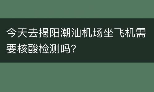 今天去揭阳潮汕机场坐飞机需要核酸检测吗？