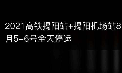 2021高铁揭阳站+揭阳机场站8月5-6号全天停运