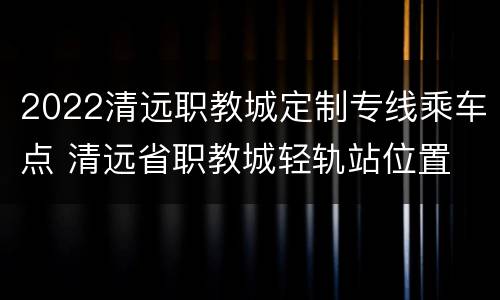 2022清远职教城定制专线乘车点 清远省职教城轻轨站位置