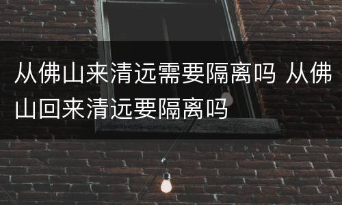 从佛山来清远需要隔离吗 从佛山回来清远要隔离吗