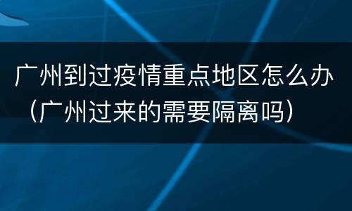 广州到过疫情重点地区怎么办（广州过来的需要隔离吗）