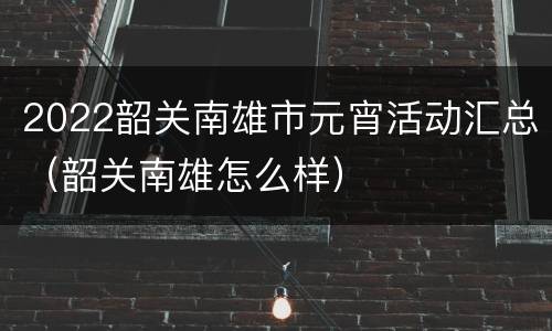2022韶关南雄市元宵活动汇总（韶关南雄怎么样）