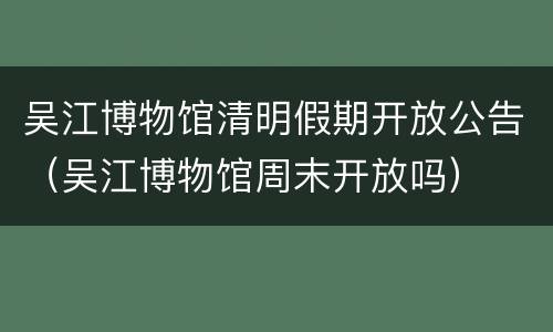 吴江博物馆清明假期开放公告（吴江博物馆周末开放吗）