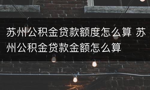 苏州公积金贷款额度怎么算 苏州公积金贷款金额怎么算