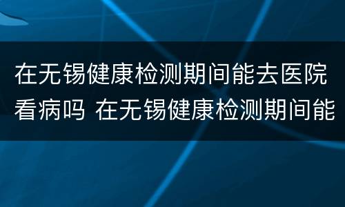 在无锡健康检测期间能去医院看病吗 在无锡健康检测期间能去医院看病吗