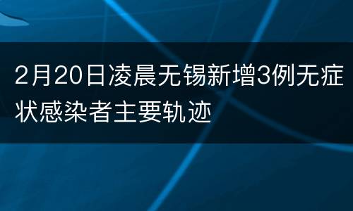 2月20日凌晨无锡新增3例无症状感染者主要轨迹