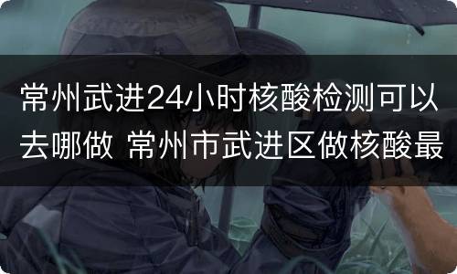 常州武进24小时核酸检测可以去哪做 常州市武进区做核酸最快哪家医院