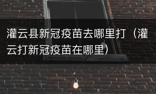 灌云县新冠疫苗去哪里打（灌云打新冠疫苗在哪里）