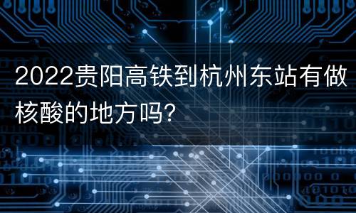 2022贵阳高铁到杭州东站有做核酸的地方吗？