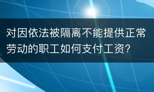 对因依法被隔离不能提供正常劳动的职工如何支付工资?