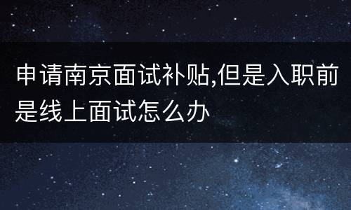申请南京面试补贴,但是入职前是线上面试怎么办