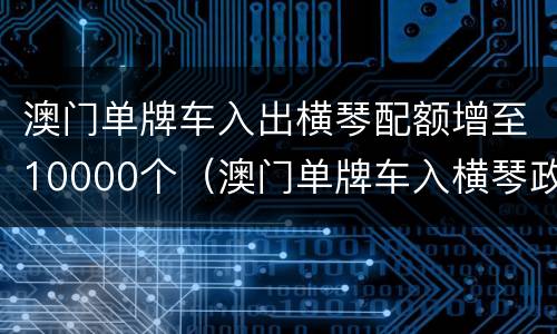 澳门单牌车入出横琴配额增至10000个（澳门单牌车入横琴政策）