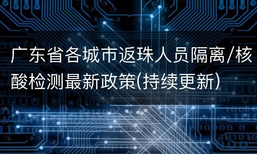 广东省各城市返珠人员隔离/核酸检测最新政策(持续更新)